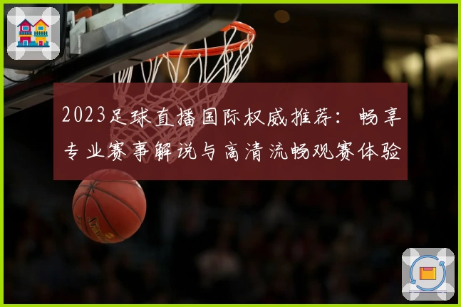 2023足球直播国际权威推荐：畅享专业赛事解说与高清流畅观赛体验