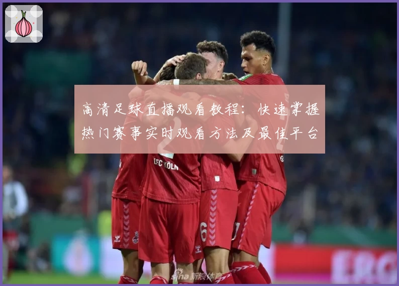 高清足球直播观看教程：快速掌握热门赛事实时观看方法及最佳平台推荐