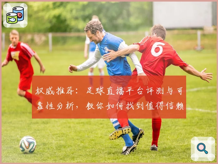 权威推荐：足球直播平台评测与可靠性分析，教你如何找到值得信赖的观赛首选