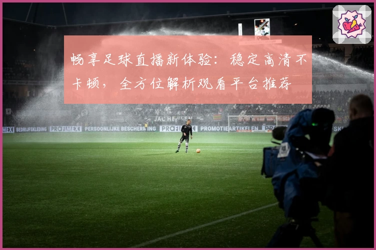 畅享足球直播新体验：稳定高清不卡顿，全方位解析观看平台推荐