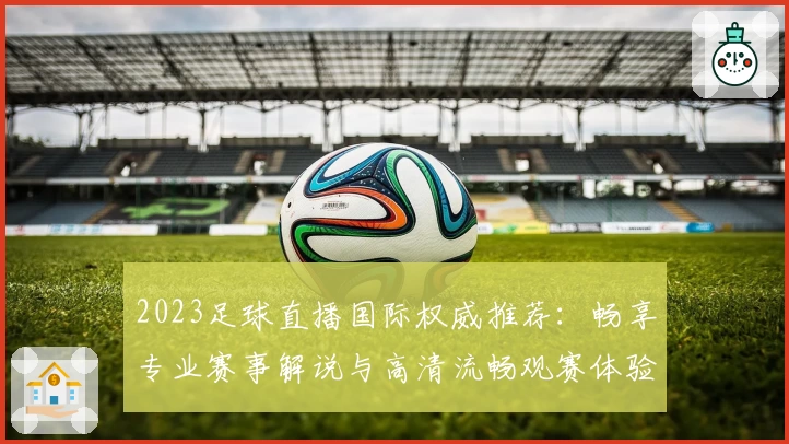 2023足球直播国际权威推荐：畅享专业赛事解说与高清流畅观赛体验