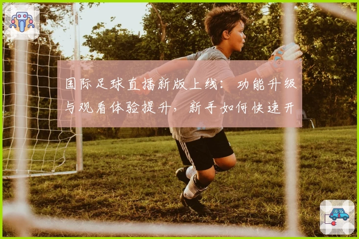 国际足球直播新版上线：功能升级与观看体验提升，新手如何快速开启专属观赛之旅