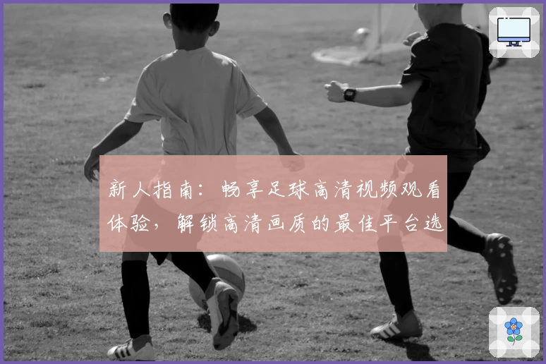 新人指南：畅享足球高清视频观看体验，解锁高清画质的最佳平台选择