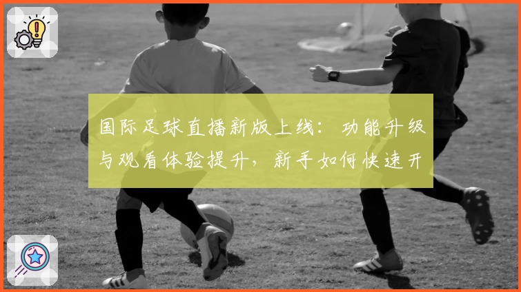 国际足球直播新版上线：功能升级与观看体验提升，新手如何快速开启专属观赛之旅