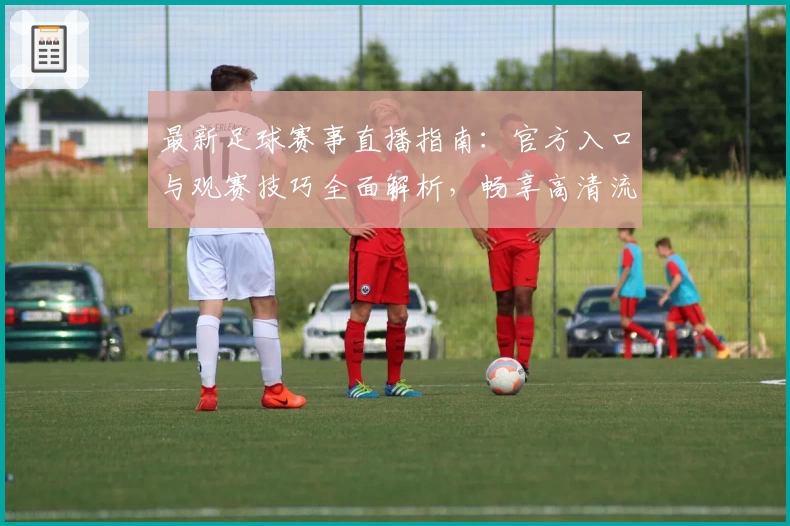 最新足球赛事直播指南：官方入口与观赛技巧全面解析，畅享高清流畅体验