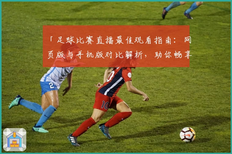「足球比赛直播最佳观看指南：网页版与手机版对比解析，助你畅享高清赛事」