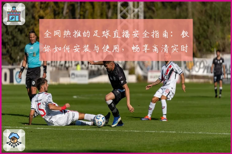 全网热推的足球直播安全指南：教你如何安装与使用，畅享高清实时赛事体验